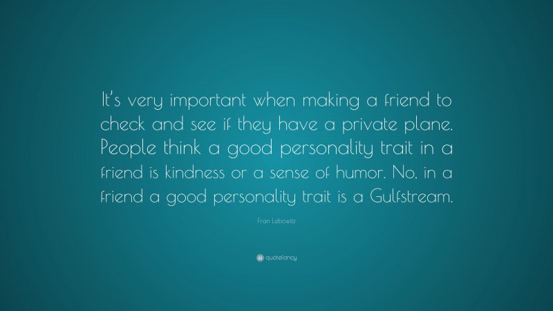 Fran Lebowitz Quote: “It’s very important when making a friend to check and see if they have a private plane. People think a good personality trait in a friend is kindness or a sense of humor. No, in a friend a good personality trait is a Gulfstream.”