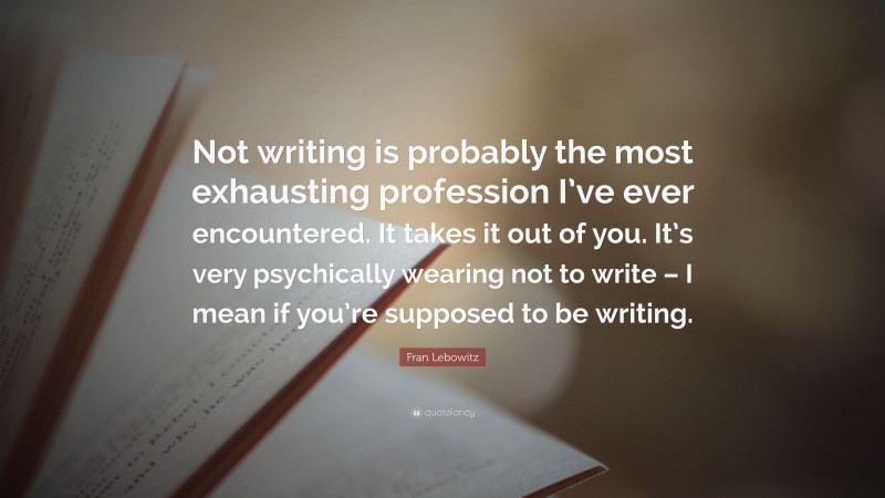 Fran Lebowitz Quote: “Not writing is probably the most exhausting profession I’ve ever encountered. It takes it out of you. It’s very psychically wearing not to write – I mean if you’re supposed to be writing.”