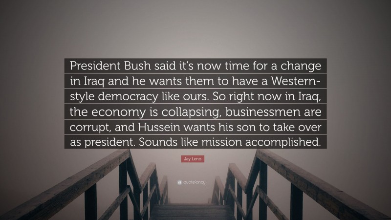Jay Leno Quote: “President Bush said it’s now time for a change in Iraq and he wants them to have a Western-style democracy like ours. So right now in Iraq, the economy is collapsing, businessmen are corrupt, and Hussein wants his son to take over as president. Sounds like mission accomplished.”