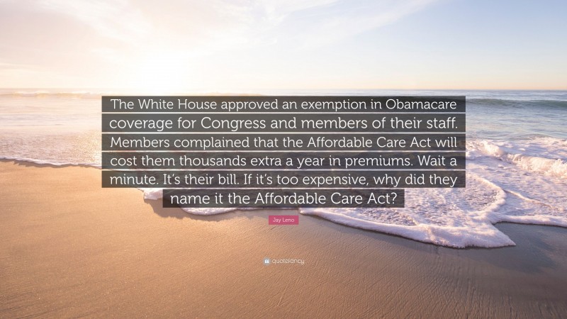 Jay Leno Quote: “The White House approved an exemption in Obamacare coverage for Congress and members of their staff. Members complained that the Affordable Care Act will cost them thousands extra a year in premiums. Wait a minute. It’s their bill. If it’s too expensive, why did they name it the Affordable Care Act?”