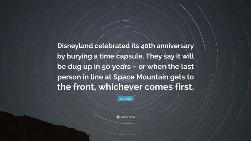 Jay Leno Quote: “Disneyland celebrated its 40th anniversary by burying a time capsule. They say it will be dug up in 50 years – or when the last person in line at Space Mountain gets to the front, whichever comes first.”