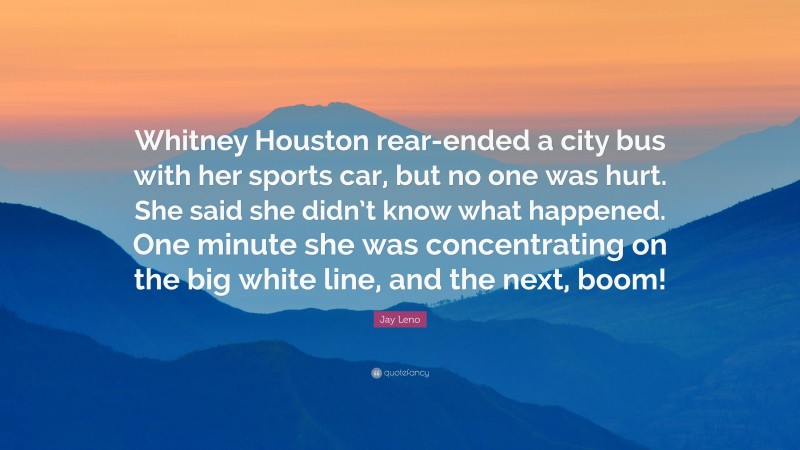 Jay Leno Quote: “Whitney Houston rear-ended a city bus with her sports car, but no one was hurt. She said she didn’t know what happened. One minute she was concentrating on the big white line, and the next, boom!”