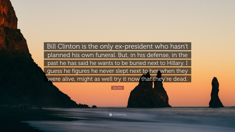 Jay Leno Quote: “Bill Clinton is the only ex-president who hasn’t planned his own funeral. But, in his defense, in the past he has said he wants to be buried next to Hillary. I guess he figures he never slept next to her when they were alive, might as well try it now that they’re dead.”