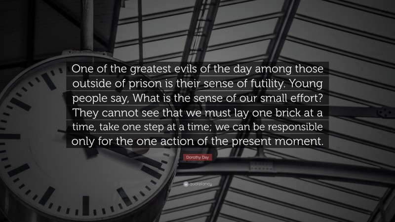 Dorothy Day Quote: “One of the greatest evils of the day among those outside of prison is their sense of futility. Young people say, What is the sense of our small effort? They cannot see that we must lay one brick at a time, take one step at a time; we can be responsible only for the one action of the present moment.”