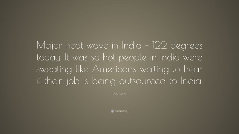 Jay Leno Quote: “Major heat wave in India – 122 degrees today. It was so hot people in India were sweating like Americans waiting to hear if their job is being outsourced to India.”