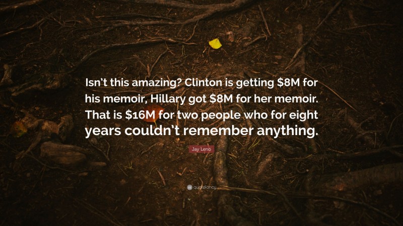 Jay Leno Quote: “Isn’t this amazing? Clinton is getting $8M for his memoir, Hillary got $8M for her memoir. That is $16M for two people who for eight years couldn’t remember anything.”