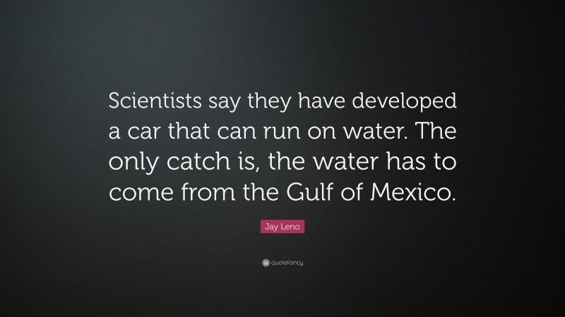 Jay Leno Quote: “Scientists say they have developed a car that can run on water. The only catch is, the water has to come from the Gulf of Mexico.”