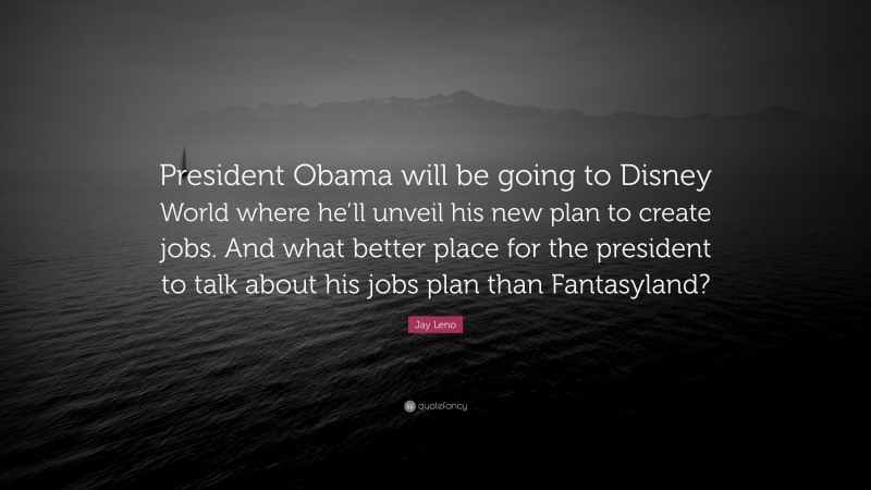 Jay Leno Quote: “President Obama will be going to Disney World where he’ll unveil his new plan to create jobs. And what better place for the president to talk about his jobs plan than Fantasyland?”