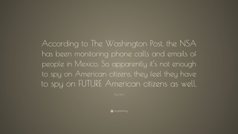 Jay Leno Quote: “According to The Washington Post, the NSA has been monitoring phone calls and emails of people in Mexico. So apparently it’s not enough to spy on American citizens, they feel they have to spy on FUTURE American citizens as well.”