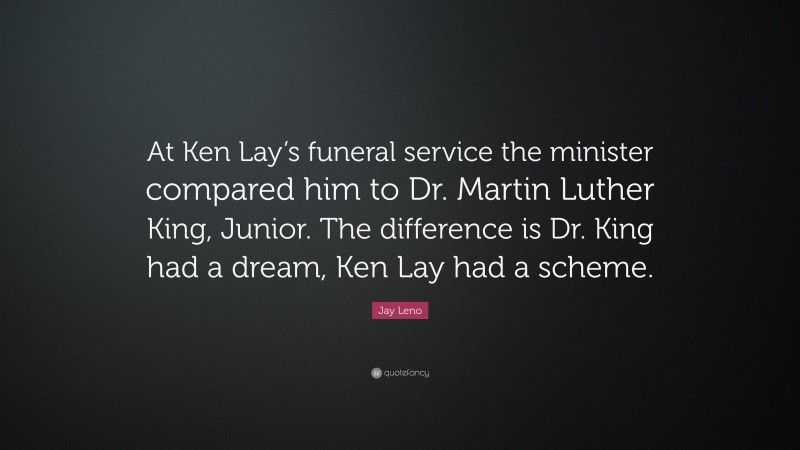 Jay Leno Quote: “At Ken Lay’s funeral service the minister compared him to Dr. Martin Luther King, Junior. The difference is Dr. King had a dream, Ken Lay had a scheme.”