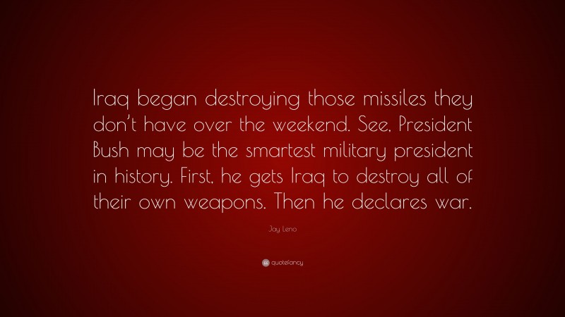 Jay Leno Quote: “Iraq began destroying those missiles they don’t have over the weekend. See, President Bush may be the smartest military president in history. First, he gets Iraq to destroy all of their own weapons. Then he declares war.”