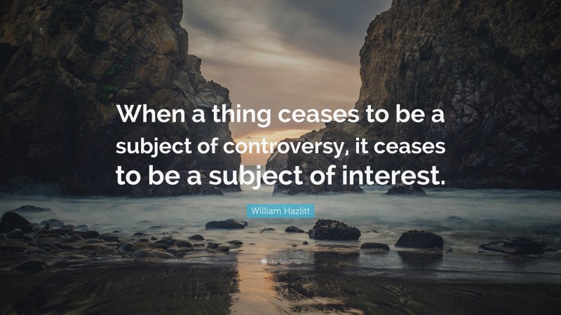 William Hazlitt Quote: “When a thing ceases to be a subject of controversy, it ceases to be a subject of interest.”
