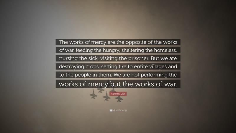 Dorothy Day Quote: “The works of mercy are the opposite of the works of war, feeding the hungry, sheltering the homeless, nursing the sick, visiting the prisoner. But we are destroying crops, setting fire to entire villages and to the people in them. We are not performing the works of mercy but the works of war.”