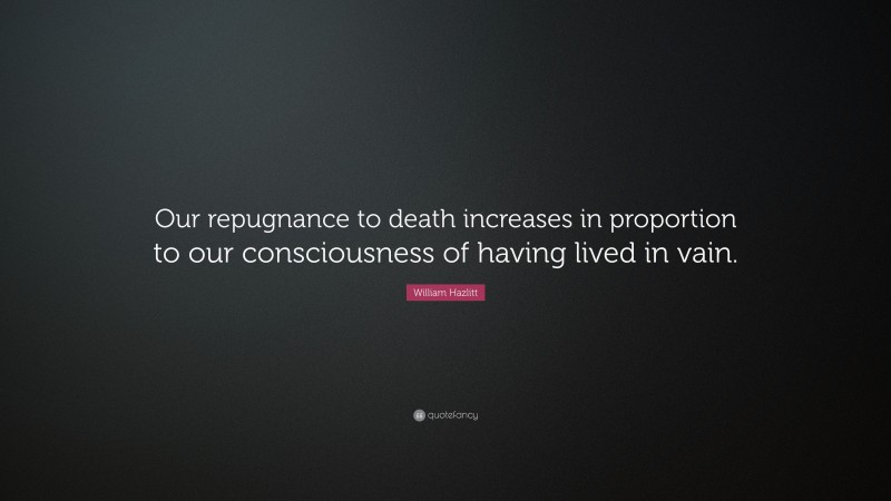 William Hazlitt Quote: “Our repugnance to death increases in proportion to our consciousness of having lived in vain.”