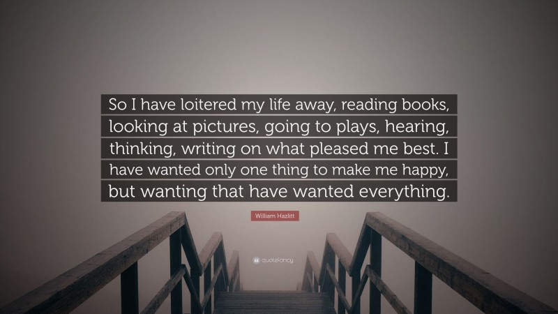 William Hazlitt Quote: “So I have loitered my life away, reading books, looking at pictures, going to plays, hearing, thinking, writing on what pleased me best. I have wanted only one thing to make me happy, but wanting that have wanted everything.”