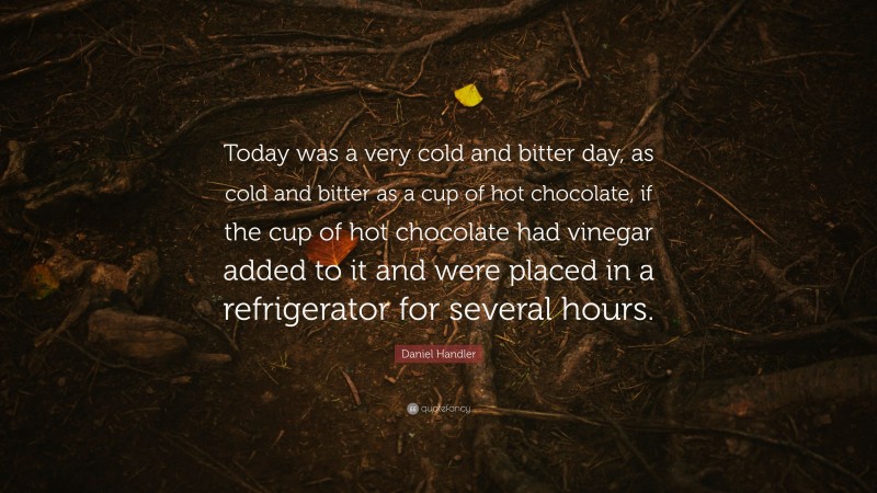 Daniel Handler Quote: “Today was a very cold and bitter day, as cold and bitter as a cup of hot chocolate, if the cup of hot chocolate had vinegar added to it and were placed in a refrigerator for several hours.”