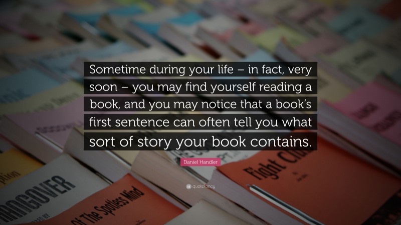 Daniel Handler Quote: “Sometime during your life – in fact, very soon – you may find yourself reading a book, and you may notice that a book’s first sentence can often tell you what sort of story your book contains.”