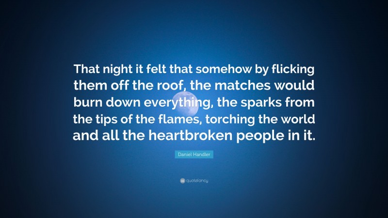 Daniel Handler Quote: “That night it felt that somehow by flicking them off the roof, the matches would burn down everything, the sparks from the tips of the flames, torching the world and all the heartbroken people in it.”