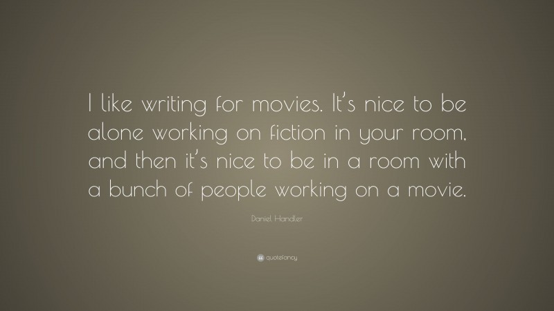 Daniel Handler Quote: “I like writing for movies. It’s nice to be alone working on fiction in your room, and then it’s nice to be in a room with a bunch of people working on a movie.”