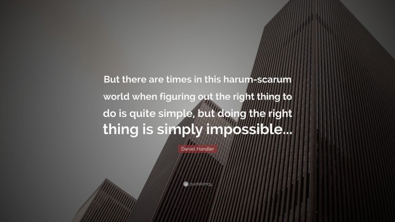 Daniel Handler Quote: “But there are times in this harum-scarum world when figuring out the right thing to do is quite simple, but doing the right thing is simply impossible...”
