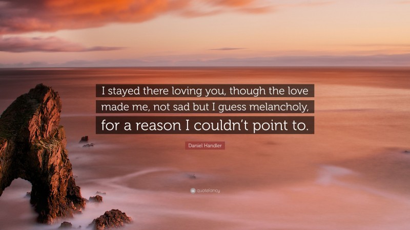Daniel Handler Quote: “I stayed there loving you, though the love made me, not sad but I guess melancholy, for a reason I couldn’t point to.”