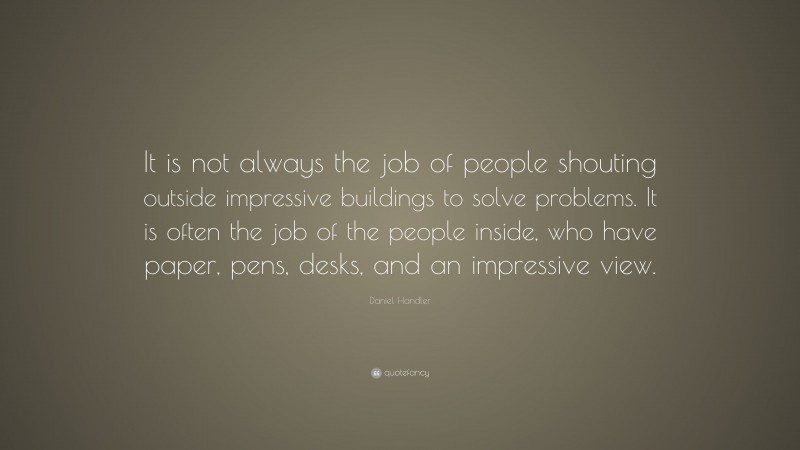 Daniel Handler Quote: “It is not always the job of people shouting outside impressive buildings to solve problems. It is often the job of the people inside, who have paper, pens, desks, and an impressive view.”