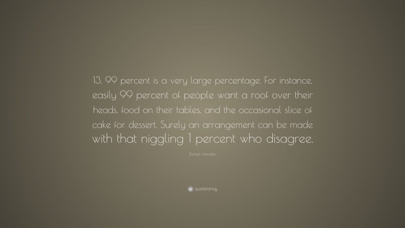 Daniel Handler Quote: “13. 99 percent is a very large percentage. For instance, easily 99 percent of people want a roof over their heads, food on their tables, and the occasional slice of cake for dessert. Surely an arrangement can be made with that niggling 1 percent who disagree.”