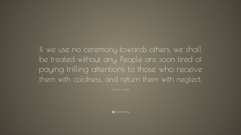 William Hazlitt Quote: “If we use no ceremony towards others, we shall be treated without any. People are soon tired of paying trifling attentions to those who receive them with coldness, and return them with neglect.”