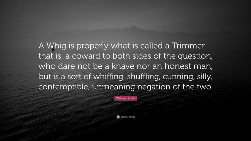 William Hazlitt Quote: “A Whig is properly what is called a Trimmer – that is, a coward to both sides of the question, who dare not be a knave nor an honest man, but is a sort of whiffing, shuffling, cunning, silly, contemptible, unmeaning negation of the two.”