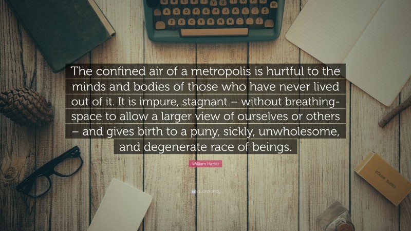 William Hazlitt Quote: “The confined air of a metropolis is hurtful to the minds and bodies of those who have never lived out of it. It is impure, stagnant – without breathing-space to allow a larger view of ourselves or others – and gives birth to a puny, sickly, unwholesome, and degenerate race of beings.”