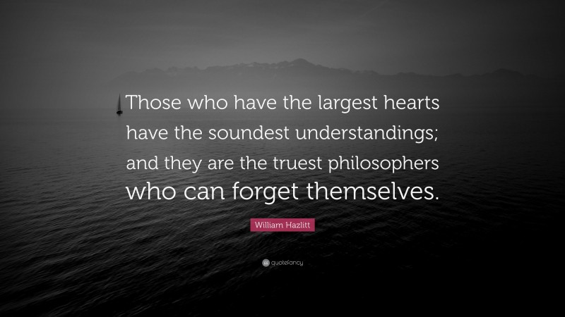 William Hazlitt Quote: “Those who have the largest hearts have the soundest understandings; and they are the truest philosophers who can forget themselves.”