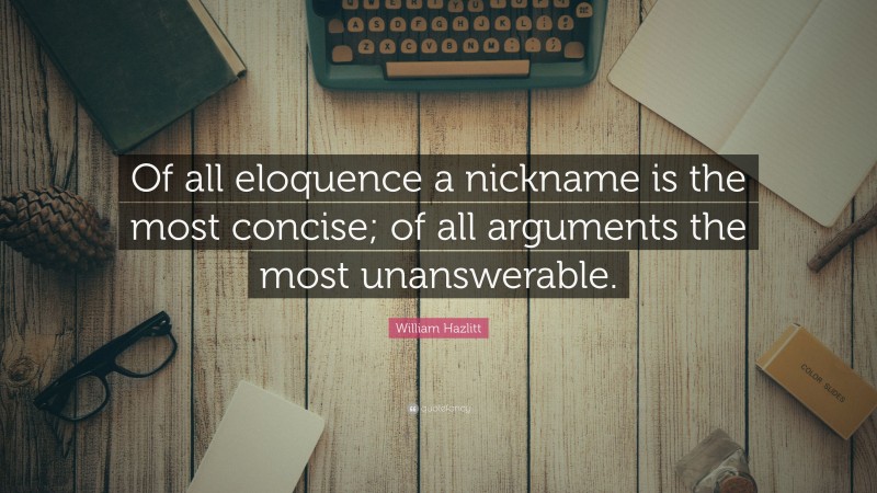 William Hazlitt Quote: “Of all eloquence a nickname is the most concise; of all arguments the most unanswerable.”