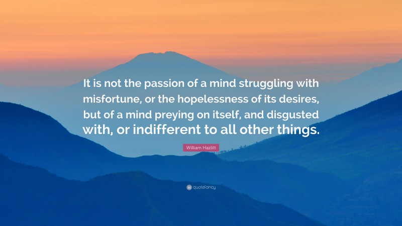 William Hazlitt Quote: “It is not the passion of a mind struggling with misfortune, or the hopelessness of its desires, but of a mind preying on itself, and disgusted with, or indifferent to all other things.”