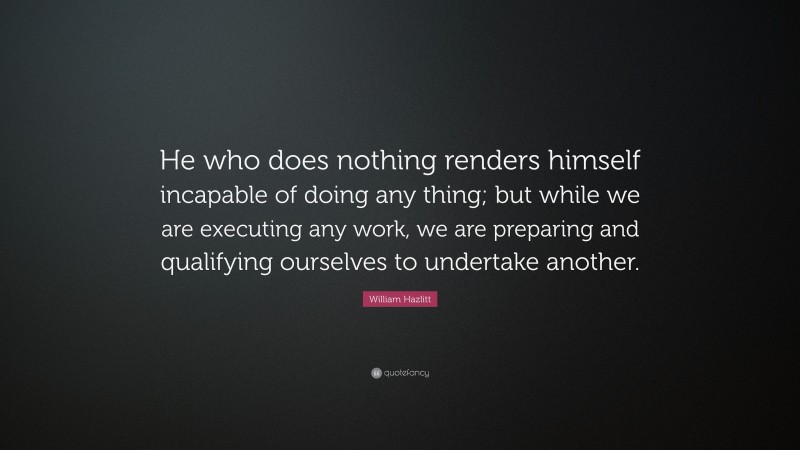 William Hazlitt Quote: “He who does nothing renders himself incapable of doing any thing; but while we are executing any work, we are preparing and qualifying ourselves to undertake another.”