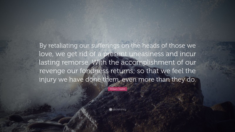William Hazlitt Quote: “By retaliating our sufferings on the heads of those we love, we get rid of a present uneasiness and incur lasting remorse. With the accomplishment of our revenge our fondness returns; so that we feel the injury we have done them, even more than they do.”