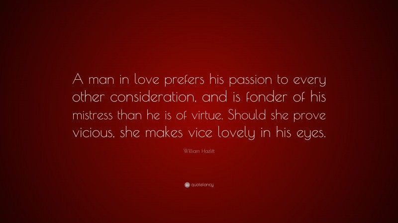 William Hazlitt Quote: “A man in love prefers his passion to every other consideration, and is fonder of his mistress than he is of virtue. Should she prove vicious, she makes vice lovely in his eyes.”