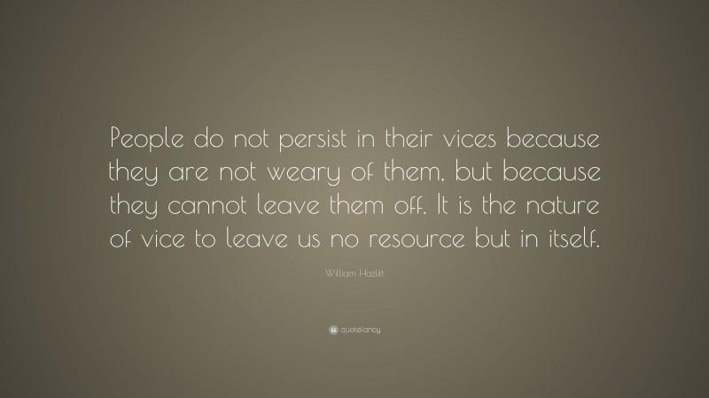 William Hazlitt Quote: “People do not persist in their vices because they are not weary of them, but because they cannot leave them off. It is the nature of vice to leave us no resource but in itself.”