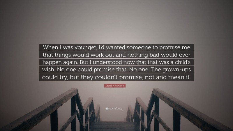 Laurell K. Hamilton Quote: “When I was younger, I’d wanted someone to promise me that things would work out and nothing bad would ever happen again. But I understood now that that was a child’s wish. No one could promise that. No one. The grown-ups could try, but they couldn’t promise, not and mean it.”