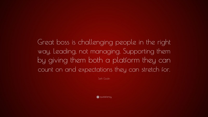 Seth Godin Quote: “Great boss is challenging people in the right way. Leading, not managing. Supporting them by giving them both a platform they can count on and expectations they can stretch for.”