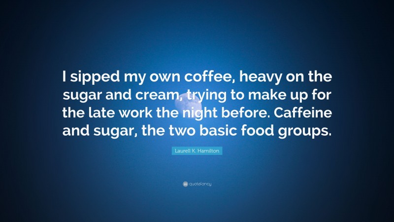 Laurell K. Hamilton Quote: “I sipped my own coffee, heavy on the sugar and cream, trying to make up for the late work the night before. Caffeine and sugar, the two basic food groups.”