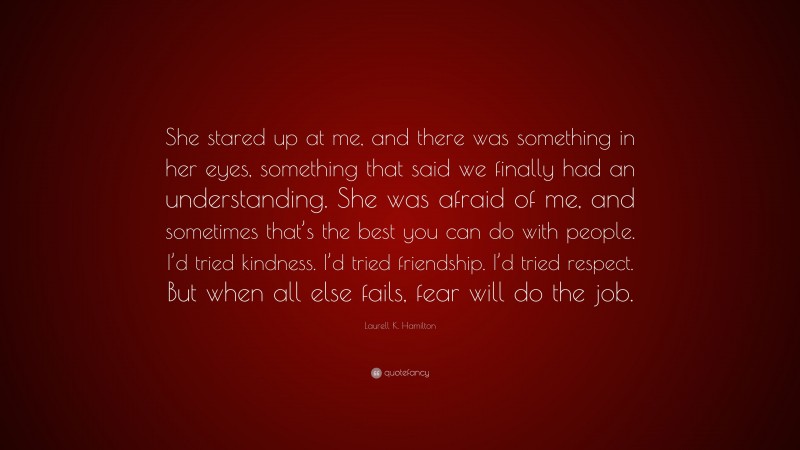 Laurell K. Hamilton Quote: “She stared up at me, and there was something in her eyes, something that said we finally had an understanding. She was afraid of me, and sometimes that’s the best you can do with people. I’d tried kindness. I’d tried friendship. I’d tried respect. But when all else fails, fear will do the job.”