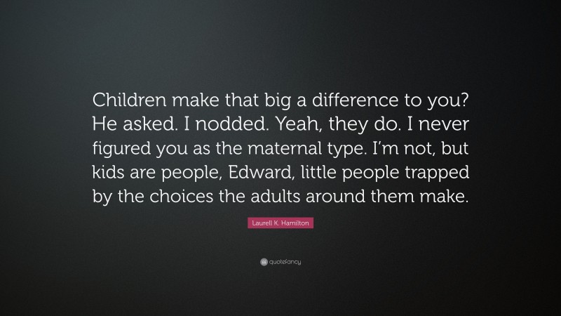 Laurell K. Hamilton Quote: “Children make that big a difference to you? He asked. I nodded. Yeah, they do. I never figured you as the maternal type. I’m not, but kids are people, Edward, little people trapped by the choices the adults around them make.”