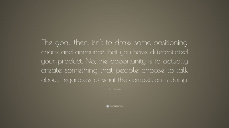Seth Godin Quote: “The goal, then, isn’t to draw some positioning charts and announce that you have differentiated your product. No, the opportunity is to actually create something that people choose to talk about, regardless of what the competition is doing.”