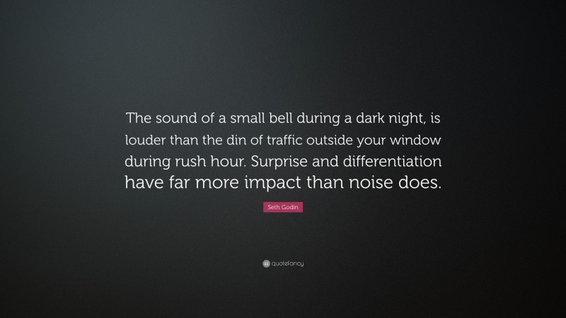 Seth Godin Quote: “The sound of a small bell during a dark night, is louder than the din of traffic outside your window during rush hour. Surprise and differentiation have far more impact than noise does.”