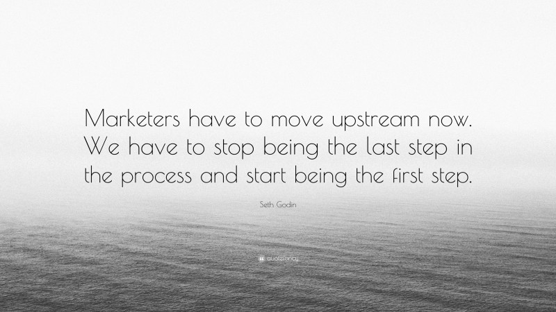 Seth Godin Quote: “Marketers have to move upstream now. We have to stop being the last step in the process and start being the first step.”