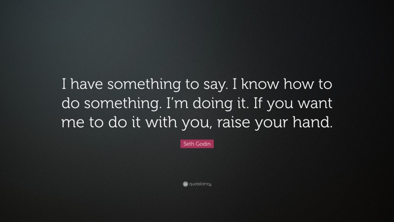 Seth Godin Quote: “I have something to say. I know how to do something. I’m doing it. If you want me to do it with you, raise your hand.”
