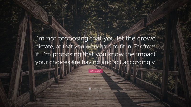 Seth Godin Quote: “I’m not proposing that you let the crowd dictate, or that you work hard to fit in. Far from it. I’m proposing that you know the impact your choices are having and act accordingly.”
