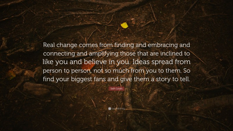 Seth Godin Quote: “Real change comes from finding and embracing and connecting and amplifying those that are inclined to like you and believe in you. Ideas spread from person to person, not so much from you to them. So find your biggest fans and give them a story to tell.”
