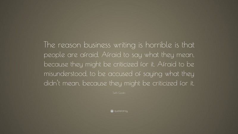 Seth Godin Quote: “The reason business writing is horrible is that people are afraid. Afraid to say what they mean, because they might be criticized for it. Afraid to be misunderstood, to be accused of saying what they didn’t mean, because they might be criticized for it.”