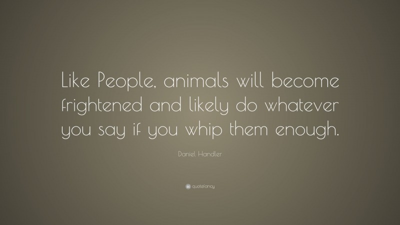 Daniel Handler Quote: “Like People, animals will become frightened and likely do whatever you say if you whip them enough.”